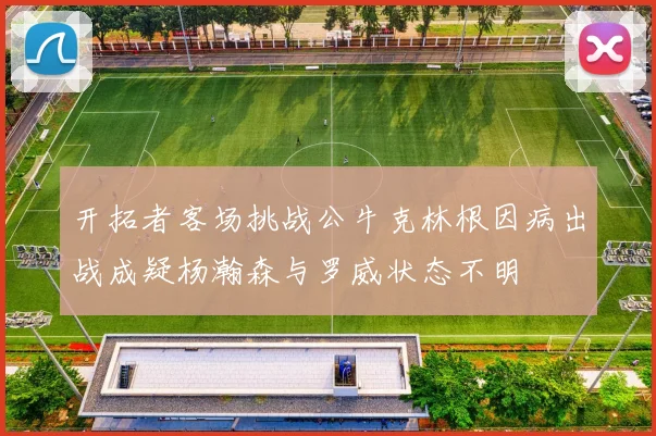 开拓者客场挑战公牛克林根因病出战成疑杨瀚森与罗威状态不明