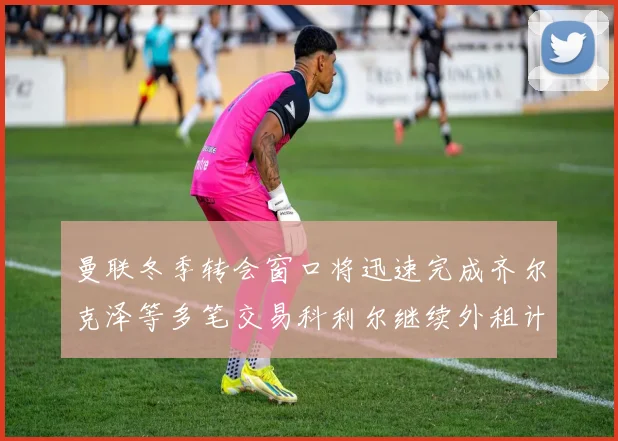 曼联冬季转会窗口将迅速完成齐尔克泽等多笔交易科利尔继续外租计划
