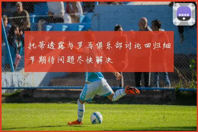 托蒂透露与罗马俱乐部讨论回归细节期待问题尽快解决