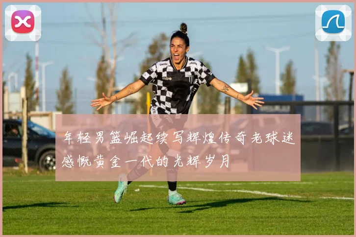 年轻男篮崛起续写辉煌传奇老球迷感慨黄金一代的光辉岁月