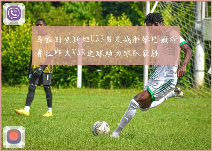 乌兹别克斯坦U23男足战胜黎巴嫩海鲁拉耶夫VAR进球助力球队获胜