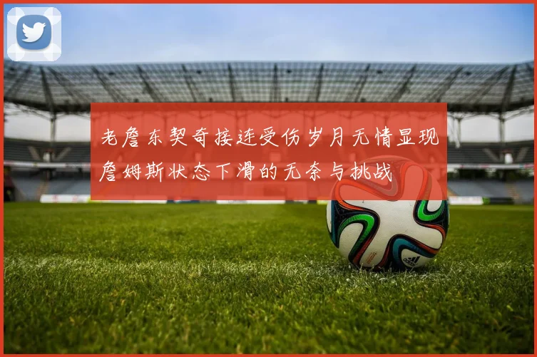 老詹东契奇接连受伤岁月无情显现詹姆斯状态下滑的无奈与挑战