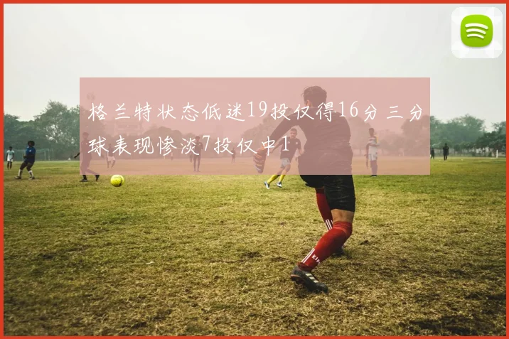 格兰特状态低迷19投仅得16分三分球表现惨淡7投仅中1
