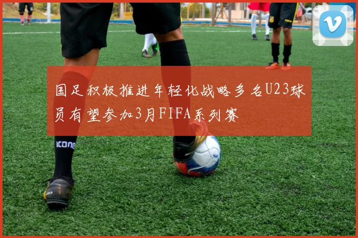 国足积极推进年轻化战略多名U23球员有望参加3月FIFA系列赛