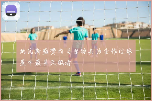 纳瓦斯盛赞内马尔称其为合作过球星中最具天赋者