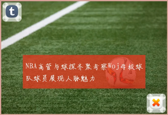 NBA高管与球探齐聚考察Woj母校球队球员展现人脉魅力