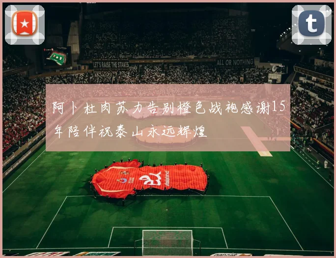 阿卜杜肉苏力告别橙色战袍感谢15年陪伴祝泰山永远辉煌