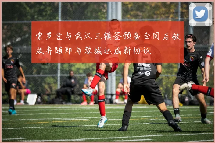 索罗金与武汉三镇签预备合同后被放弃随即与蓉城达成新协议
