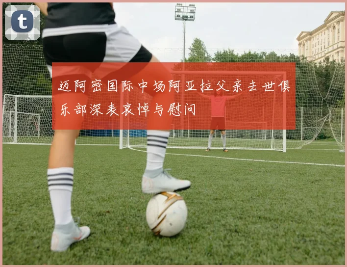 迈阿密国际中场阿亚拉父亲去世俱乐部深表哀悼与慰问