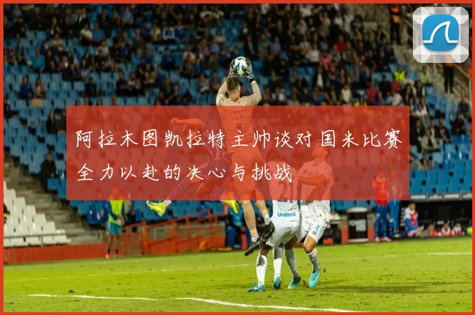 阿拉木图凯拉特主帅谈对国米比赛全力以赴的决心与挑战