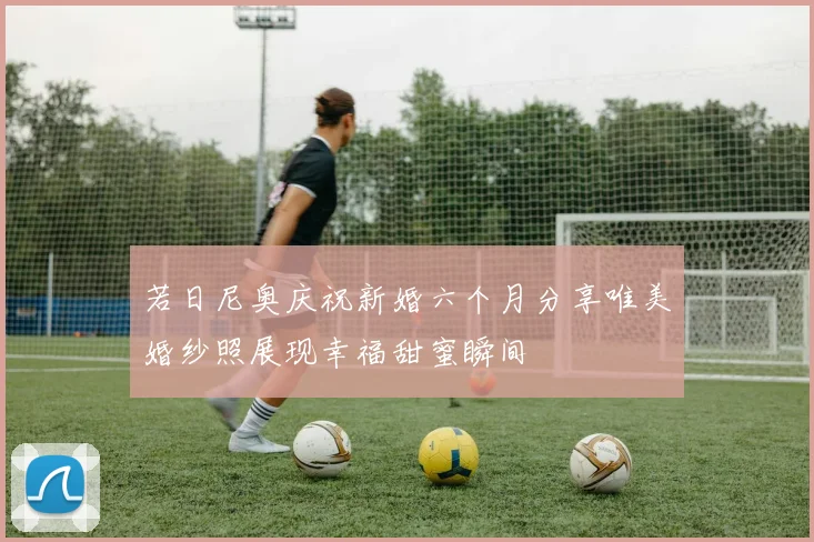 若日尼奥庆祝新婚六个月分享唯美婚纱照展现幸福甜蜜瞬间