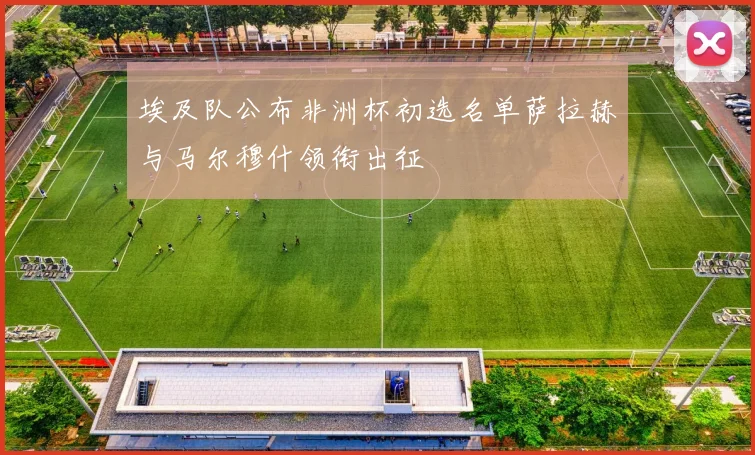 埃及队公布非洲杯初选名单萨拉赫与马尔穆什领衔出征