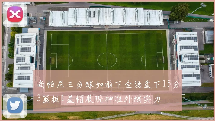 尚帕尼三分球如雨下全场轰下15分3篮板1盖帽展现神准外线实力