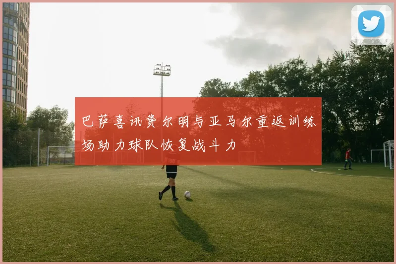 巴萨喜讯费尔明与亚马尔重返训练场助力球队恢复战斗力