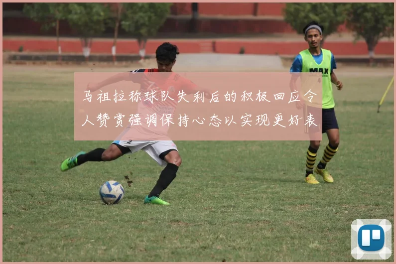 马祖拉称球队失利后的积极回应令人赞赏强调保持心态以实现更好表现
