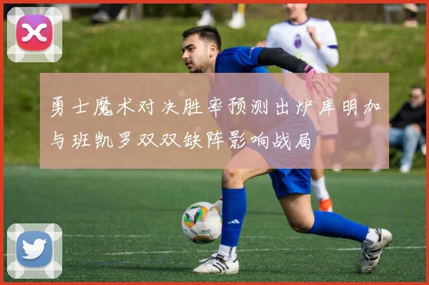 勇士魔术对决胜率预测出炉库明加与班凯罗双双缺阵影响战局