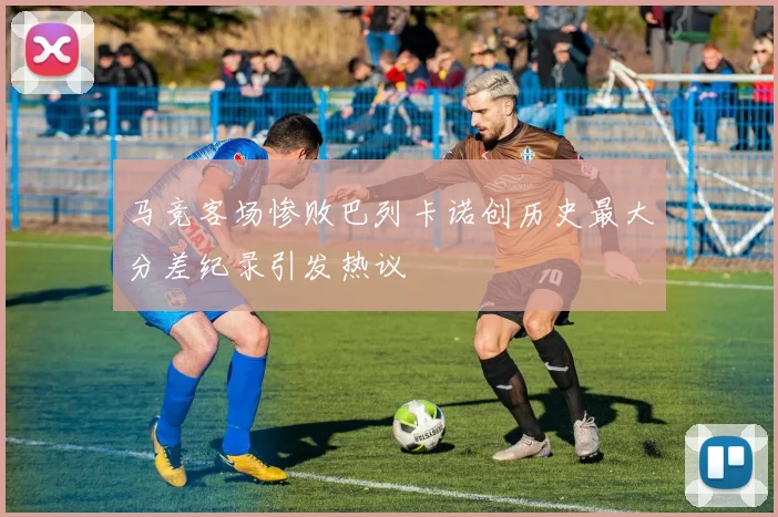 马竞客场惨败巴列卡诺创历史最大分差纪录引发热议