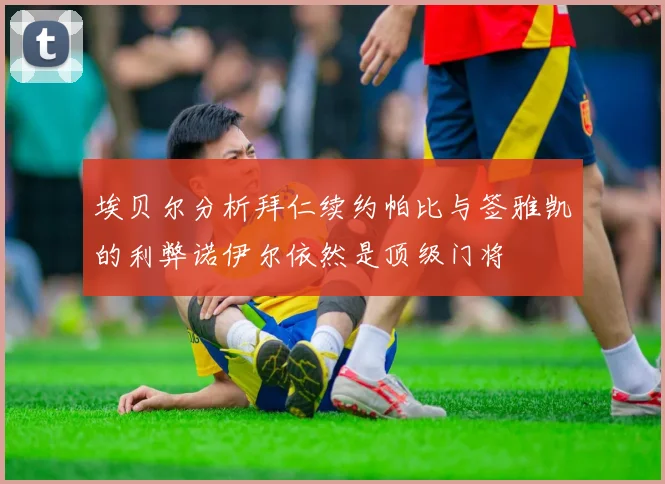 埃贝尔分析拜仁续约帕比与签雅凯的利弊诺伊尔依然是顶级门将