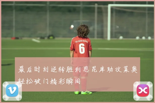 最后时刻逆转胜利恩昆库助攻莱奥轻松破门精彩瞬间