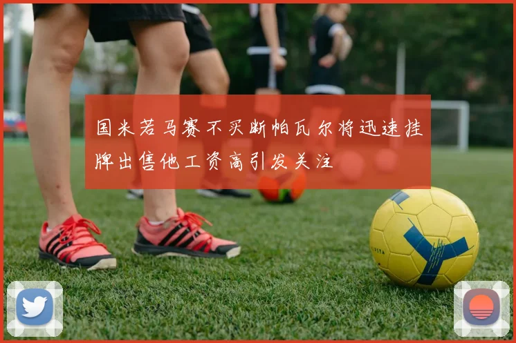 国米若马赛不买断帕瓦尔将迅速挂牌出售他工资高引发关注