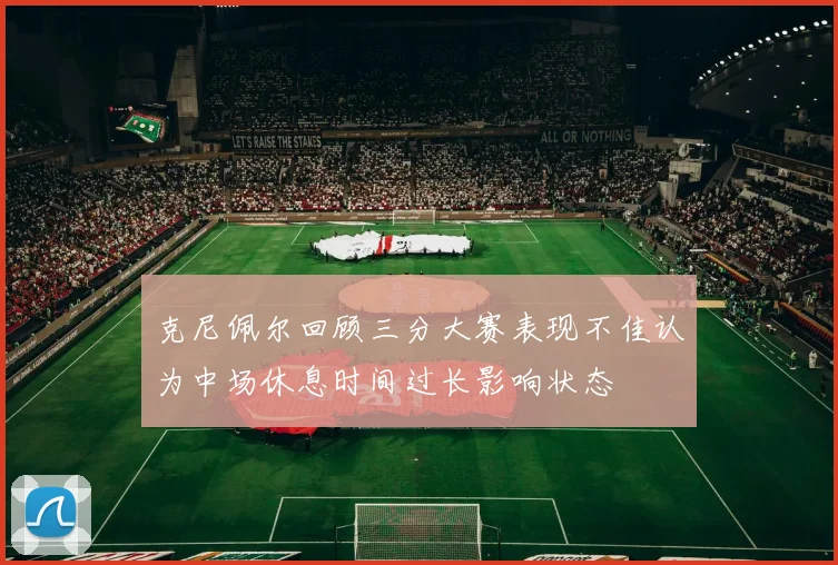 克尼佩尔回顾三分大赛表现不佳认为中场休息时间过长影响状态