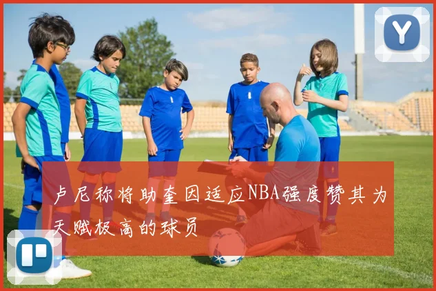 卢尼称将助奎因适应NBA强度赞其为天赋极高的球员