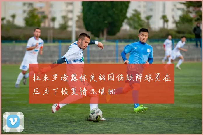 拉米罗透露林良铭因伤缺阵球员在压力下恢复情况堪忧