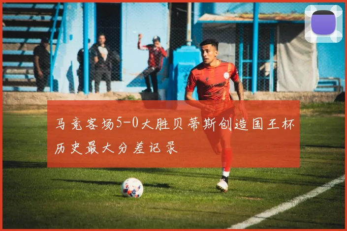 马竞客场5-0大胜贝蒂斯创造国王杯历史最大分差记录