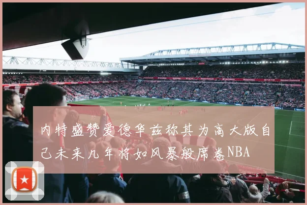 内特盛赞爱德华兹称其为高大版自己未来几年将如风暴般席卷NBA