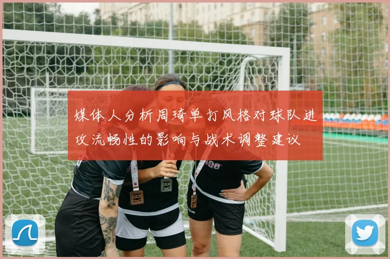 媒体人分析周琦单打风格对球队进攻流畅性的影响与战术调整建议
