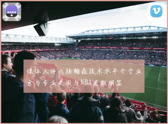 媒体人评论杨瀚森技术水平介于业余与专业之间与NBA差距明显