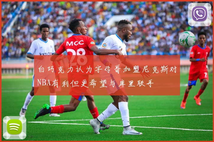 白巧克力认为字母哥加盟尼克斯对NBA有利但更希望与库里联手