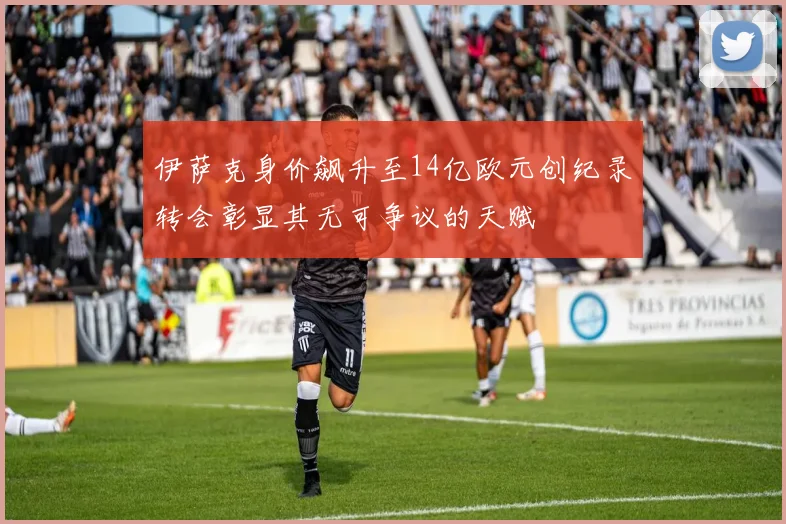 伊萨克身价飙升至14亿欧元创纪录转会彰显其无可争议的天赋