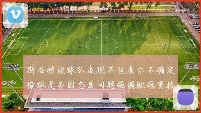 斯洛特谈球队表现不佳表示不确定输球是否因态度问题强调欧冠资格的重要性