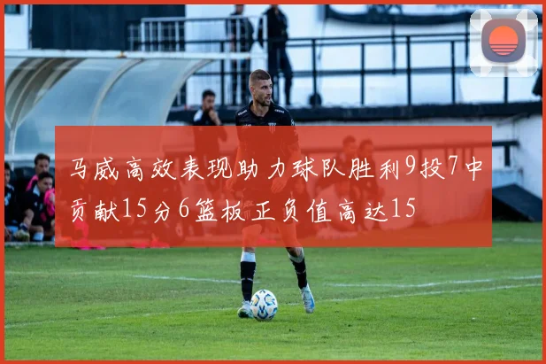 马威高效表现助力球队胜利9投7中贡献15分6篮板正负值高达15