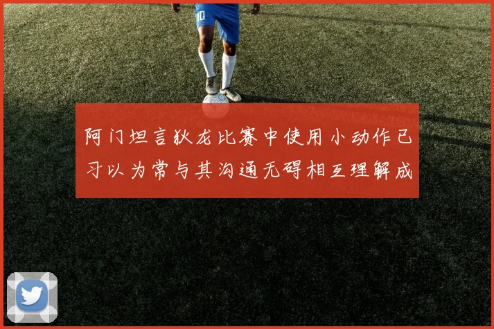 阿门坦言狄龙比赛中使用小动作已习以为常与其沟通无碍相互理解成默契