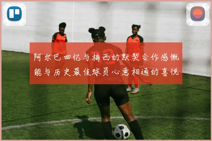 阿尔巴回忆与梅西的默契合作感慨能与历史最佳球员心意相通的喜悦