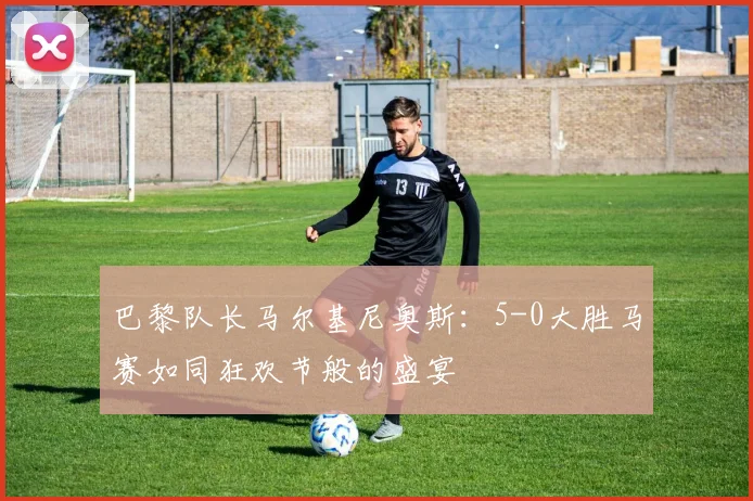 巴黎队长马尔基尼奥斯：5-0大胜马赛如同狂欢节般的盛宴