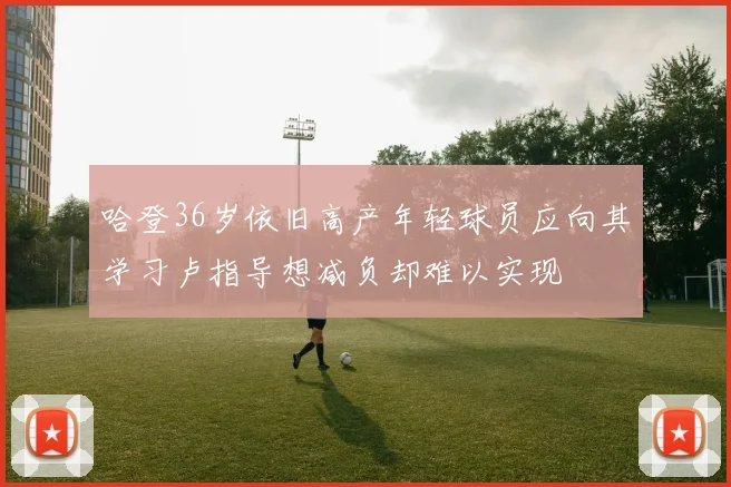 哈登36岁依旧高产年轻球员应向其学习卢指导想减负却难以实现